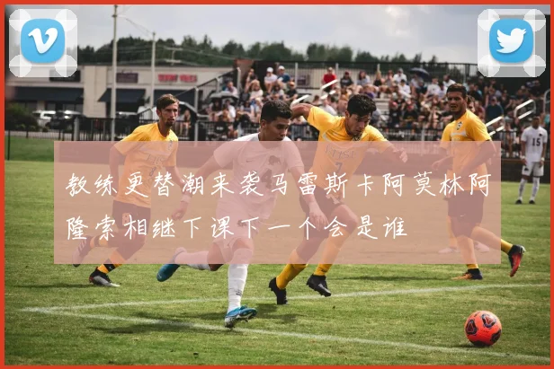 教练更替潮来袭马雷斯卡阿莫林阿隆索相继下课下一个会是谁