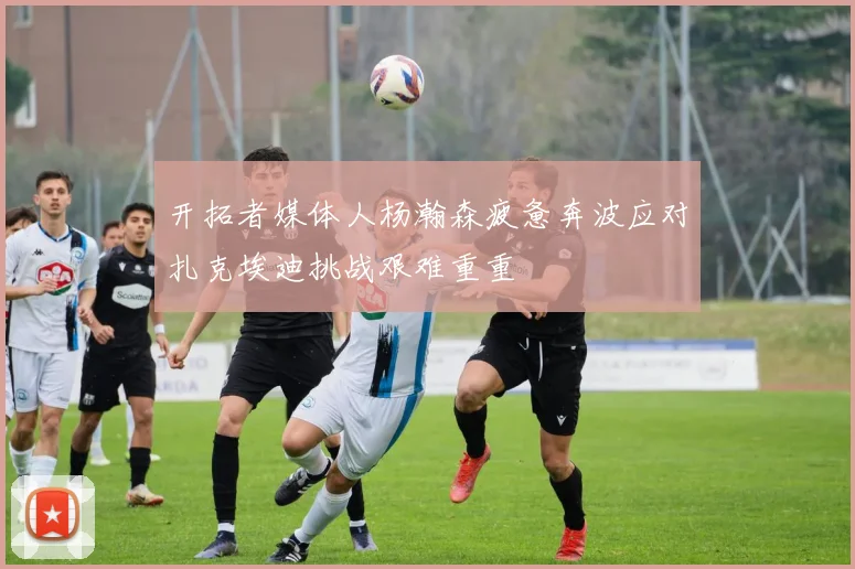 开拓者媒体人杨瀚森疲惫奔波应对扎克埃迪挑战艰难重重