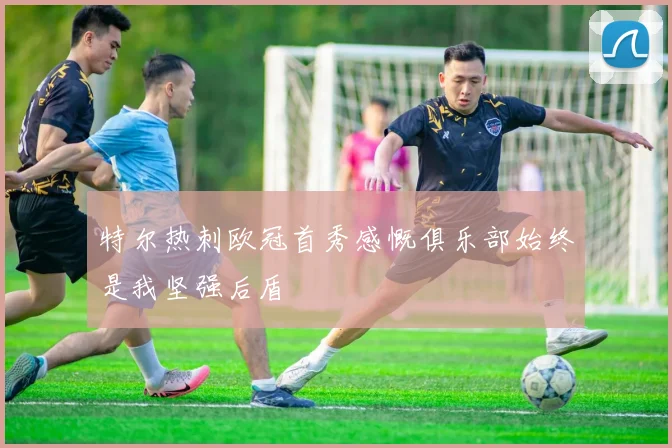 特尔热刺欧冠首秀感慨俱乐部始终是我坚强后盾