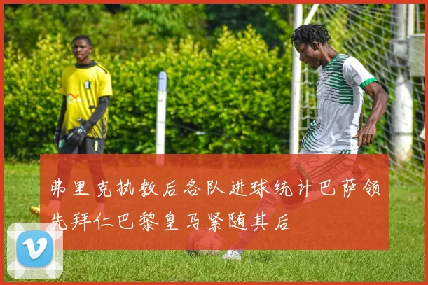 弗里克执教后各队进球统计巴萨领先拜仁巴黎皇马紧随其后