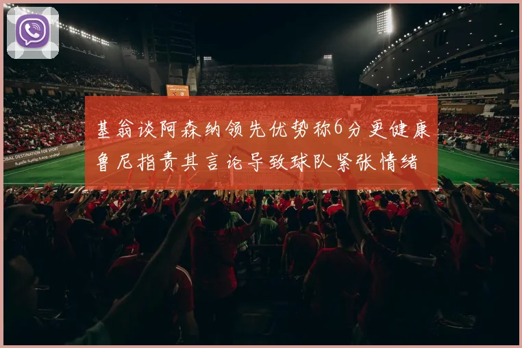 基翁谈阿森纳领先优势称6分更健康鲁尼指责其言论导致球队紧张情绪