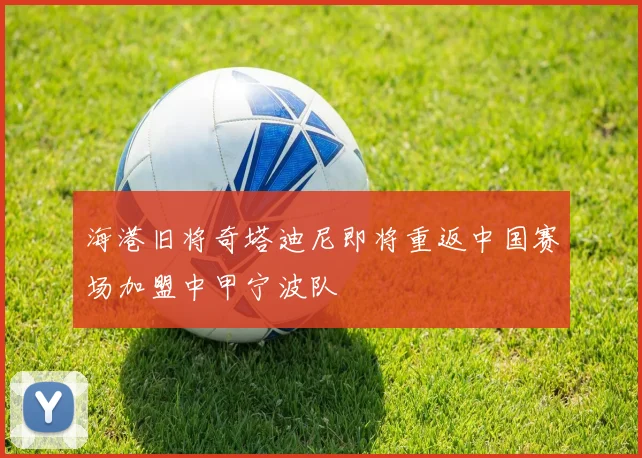 海港旧将奇塔迪尼即将重返中国赛场加盟中甲宁波队
