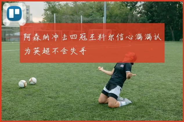 阿森纳冲击四冠王科尔信心满满认为英超不会失手