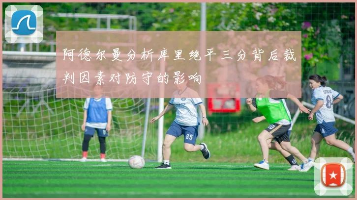 阿德尔曼分析库里绝平三分背后裁判因素对防守的影响