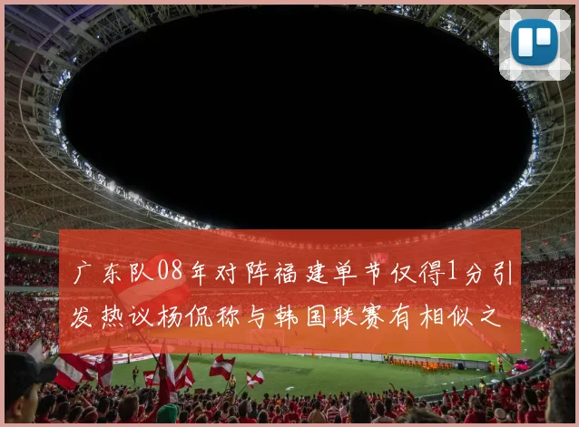 广东队08年对阵福建单节仅得1分引发热议杨侃称与韩国联赛有相似之处