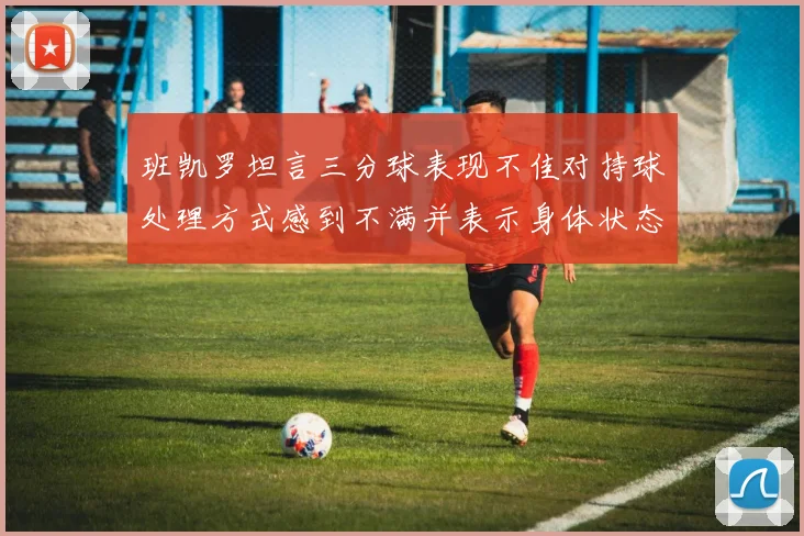 班凯罗坦言三分球表现不佳对持球处理方式感到不满并表示身体状态提升