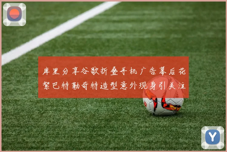 库里分享谷歌折叠手机广告幕后花絮巴特勒奇特造型意外现身引关注