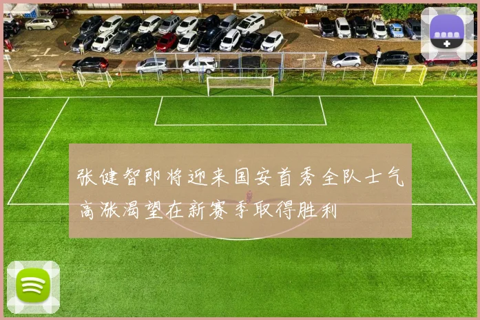 张健智即将迎来国安首秀全队士气高涨渴望在新赛季取得胜利