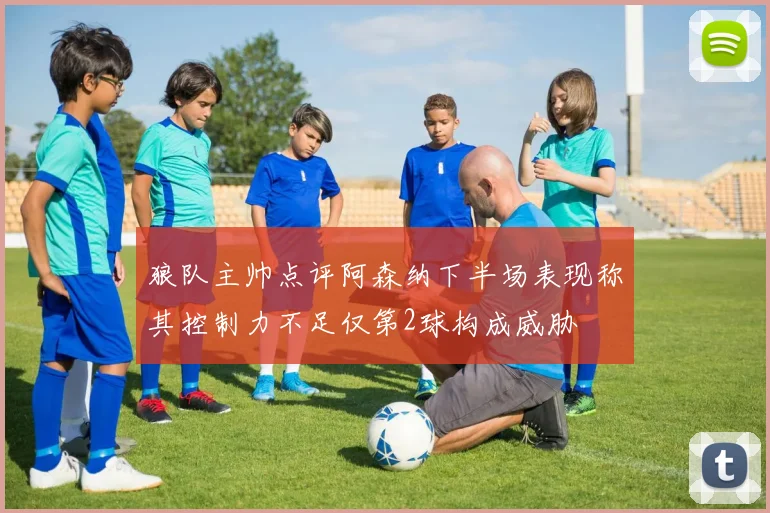 狼队主帅点评阿森纳下半场表现称其控制力不足仅第2球构成威胁