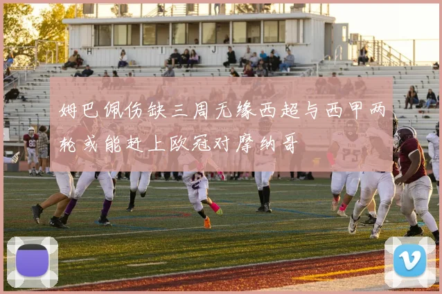 姆巴佩伤缺三周无缘西超与西甲两轮或能赶上欧冠对摩纳哥