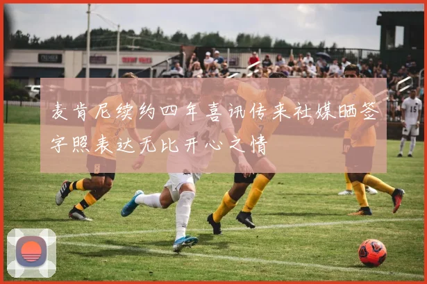 麦肯尼续约四年喜讯传来社媒晒签字照表达无比开心之情