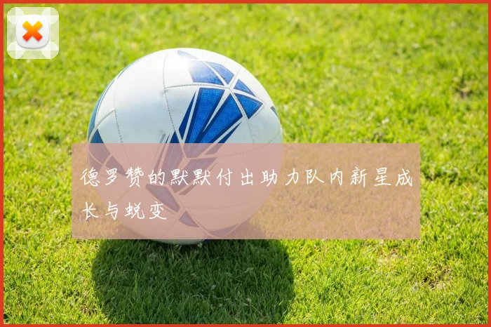 德罗赞的默默付出助力队内新星成长与蜕变