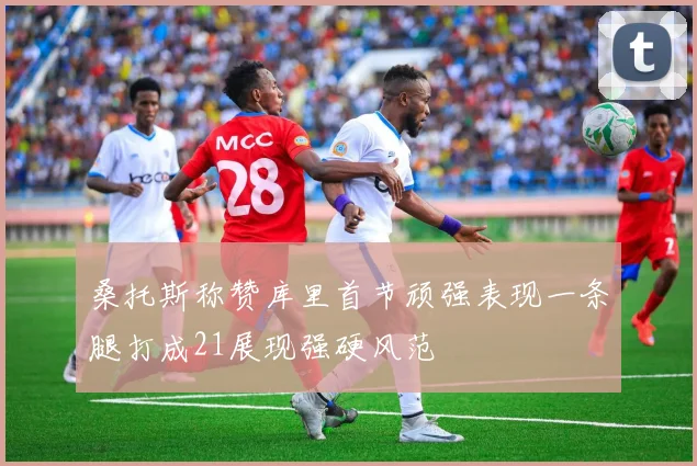 桑托斯称赞库里首节顽强表现一条腿打成21展现强硬风范
