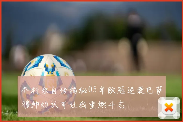 乔科尔自传揭秘05年欧冠逆袭巴萨穆帅的认可让我重燃斗志