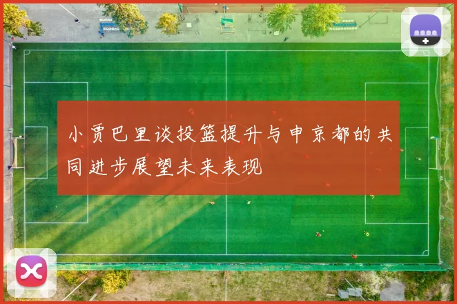 小贾巴里谈投篮提升与申京都的共同进步展望未来表现