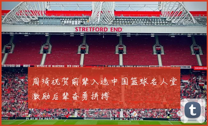 周琦祝贺前辈入选中国篮球名人堂激励后辈奋勇拼搏